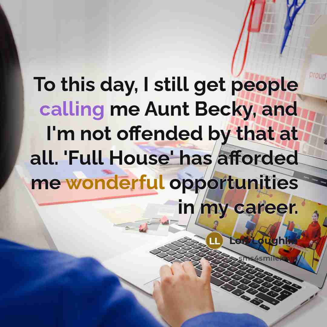 “To this day, I still get people calling me Aunt Becky, and I'm not offended by that at all. 'Full House' has afforded me wonderful opportunities in my career.” quote by Lori Loughlin