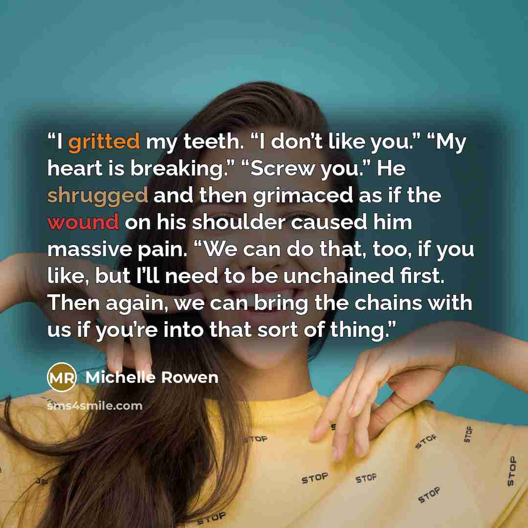 “I gritted my teeth. “I don’t like you.” “My heart is breaking.” “Screw you.” He shrugged and then grimaced as if the wound on his shoulder caused him massive pain. “We can do that, too, if you like, but I’ll need to be unchained first. Then again, we can bring the chains with us if you’re into…” quote by Michelle Rowen