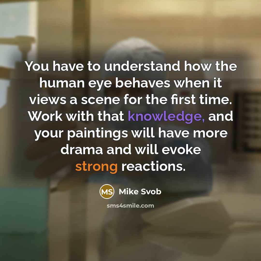 “You have to understand how the human eye behaves when it views a scene for the first time. Work with that knowledge, and your paintings will have more drama and will evoke strong reactions.” quote by Mike Svob