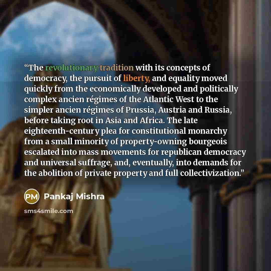 “The revolutionary tradition with its concepts of democracy, the pursuit of liberty, and equality moved quickly from the economically developed and politically complex ancien régimes of the Atlantic West to the simpler ancien régimes of Prussia, Austria and Russia, before taking root in Asia and…” quote by Pankaj Mishra