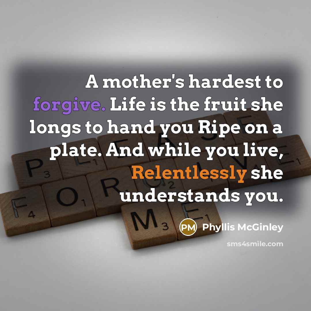 “A mother's hardest to forgive. Life is the fruit she longs to hand you Ripe on a plate. And while you live, Relentlessly she understands you.” quote by Phyllis McGinley