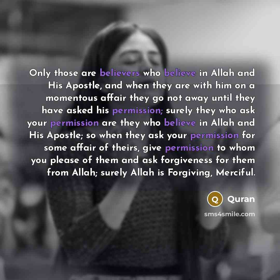 “Only those are believers who believe in Allah and His Apostle, and when they are with him on a momentous affair they go not away until they have asked his permission; surely they who ask your permission are they who believe in Allah and His Apostle; so when they ask your permission for some affair…” quote by Quran