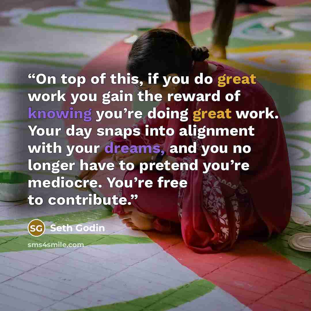 “On top of this, if you do great work you gain the reward of knowing you’re doing great work. Your day snaps into alignment with your dreams, and you no longer have to pretend you’re mediocre. You’re free to contribute.” quote by Seth Godin