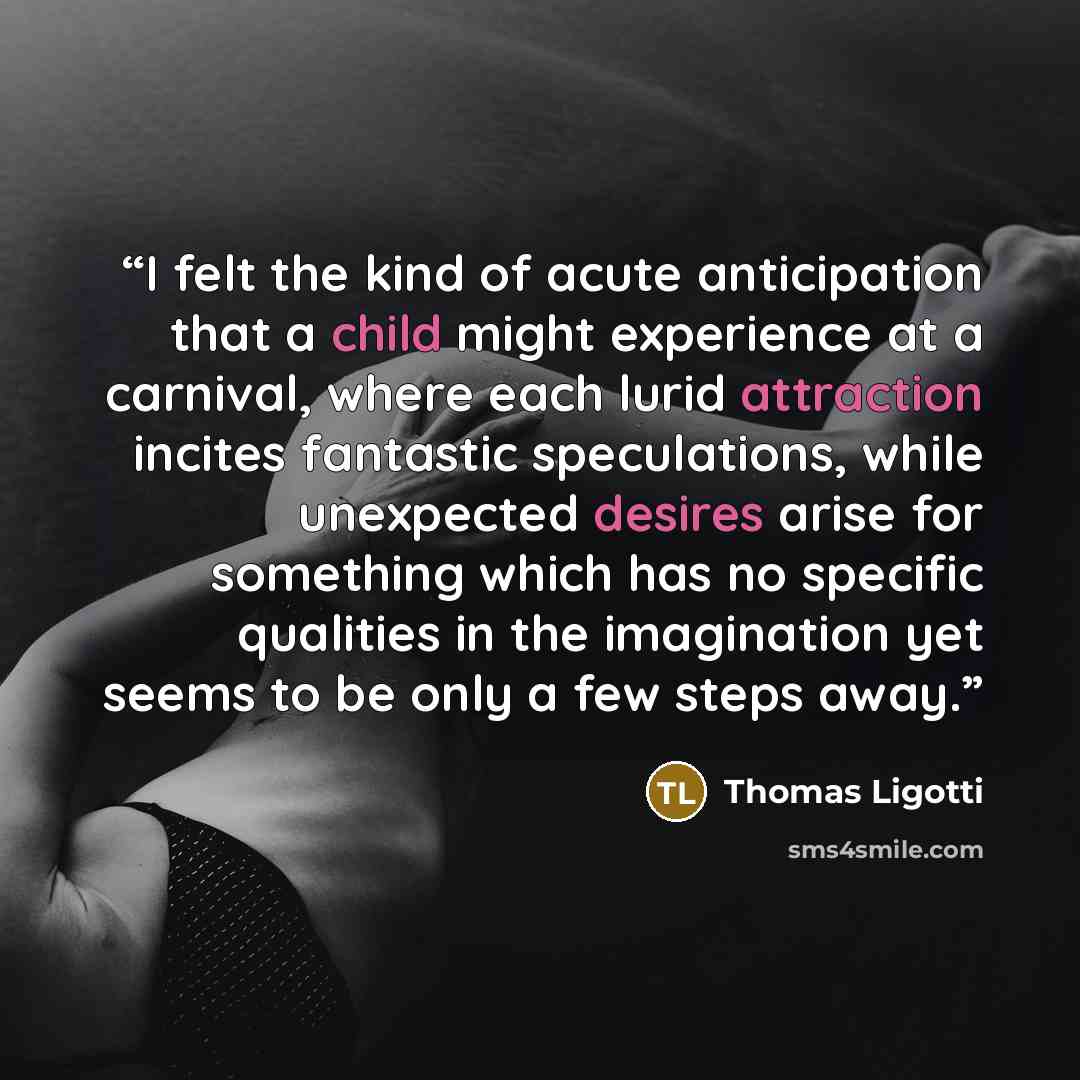 “I felt the kind of acute anticipation that a child might experience at a carnival, where each lurid attraction incites fantastic speculations, while unexpected desires arise for something which has no specific qualities in the imagination yet seems to be only a few steps away.” quote by Thomas Ligotti