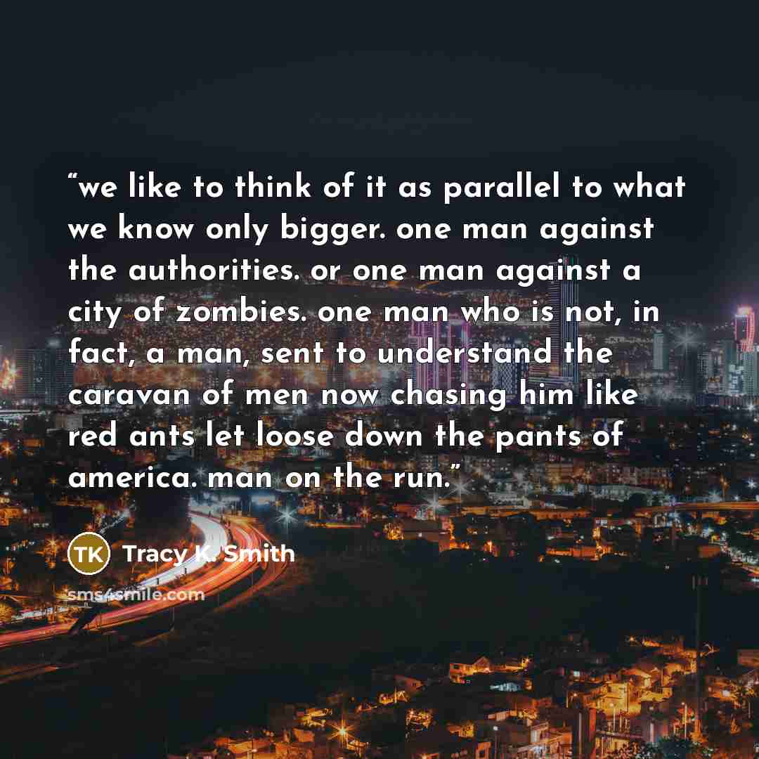 “we like to think of it as parallel to what we know only bigger. one man against the authorities. or one man against a city of zombies. one man who is not, in fact, a man, sent to understand the caravan of men now chasing him like red ants let loose down the pants of america. man on the run.” quote by Tracy K. Smith