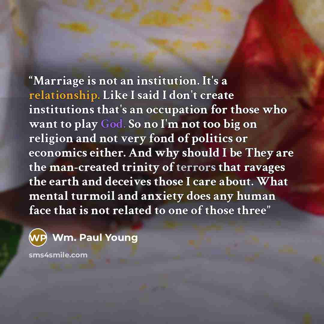 “Marriage is not an institution. It's a relationship. Like I said I don't create institutions that's an occupation for those who want to play God. So no I'm not too big on religion and not very fond of politics or economics either. And why should I be They are the man-created trinity of terrors…” quote by Wm. Paul Young