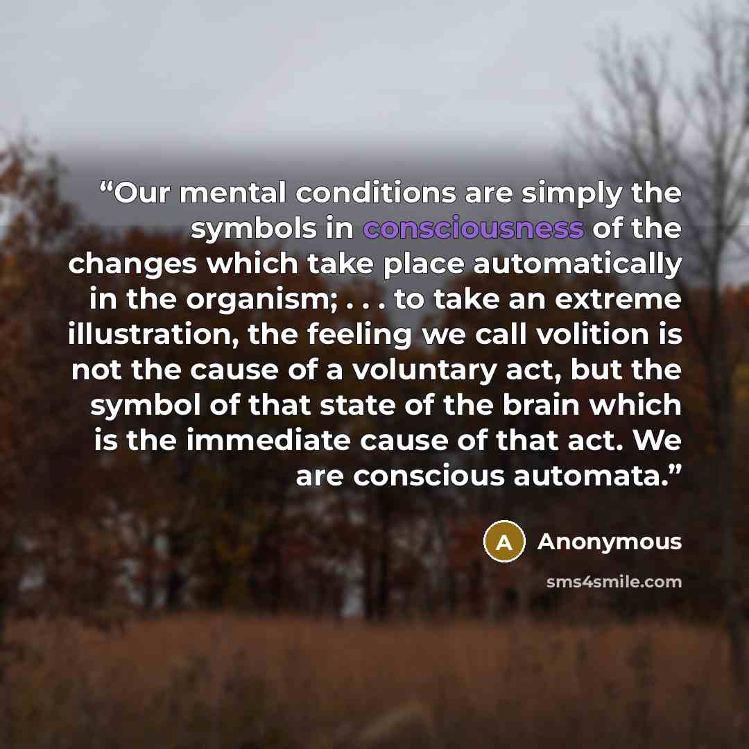 “Our mental conditions are simply the symbols in consciousness of the changes which take place automatically in the organism; . . . to take an extreme illustration, the feeling we call volition is not the cause of a voluntary act, but the symbol of that state of the brain which is the immediate…” quote by Anonymous