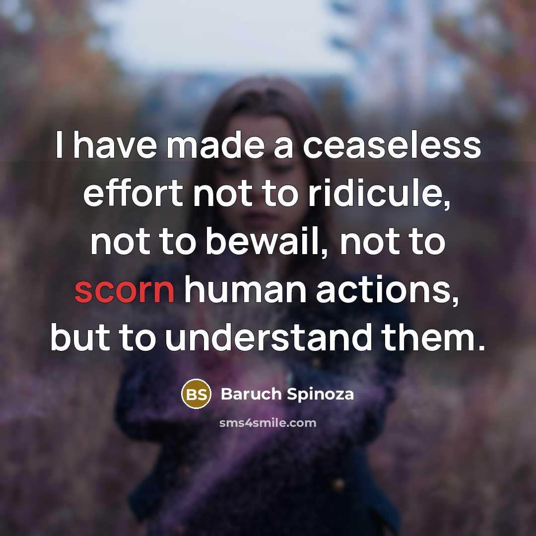 “I have made a ceaseless effort not to ridicule, not to bewail, not to scorn human actions, but to understand them.” quote by Baruch Spinoza