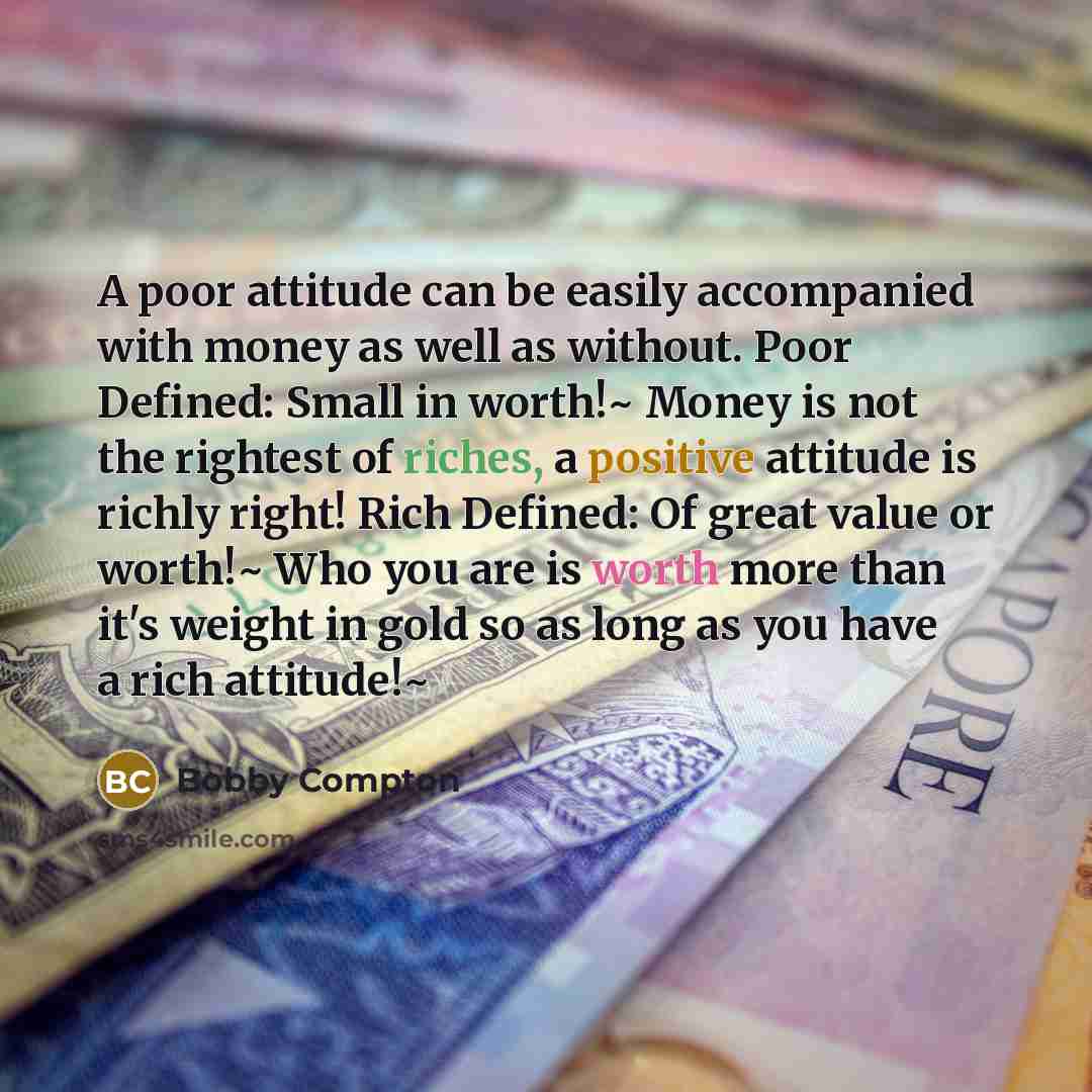 “A poor attitude can be easily accompanied with money as well as without. Poor Defined: Small in worth!~ Money is not the rightest of riches, a positive attitude is richly right! Rich Defined: Of great value or worth!~ Who you are is worth more than it's weight in gold so as long as you have a rich…” quote by Bobby Compton