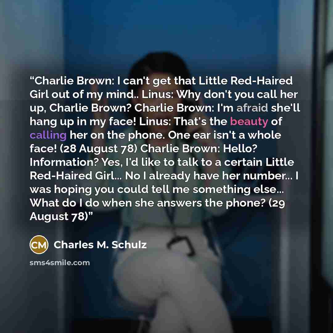 “Charlie Brown: I can't get that Little Red-Haired Girl out of my mind.. Linus: Why don't you call her up, Charlie Brown? Charlie Brown: I'm afraid she'll hang up in my face! Linus: That's the beauty of calling her on the phone. One ear isn't a whole face! (28 August 78) Charlie Brown: Hello?…” quote by Charles M. Schulz