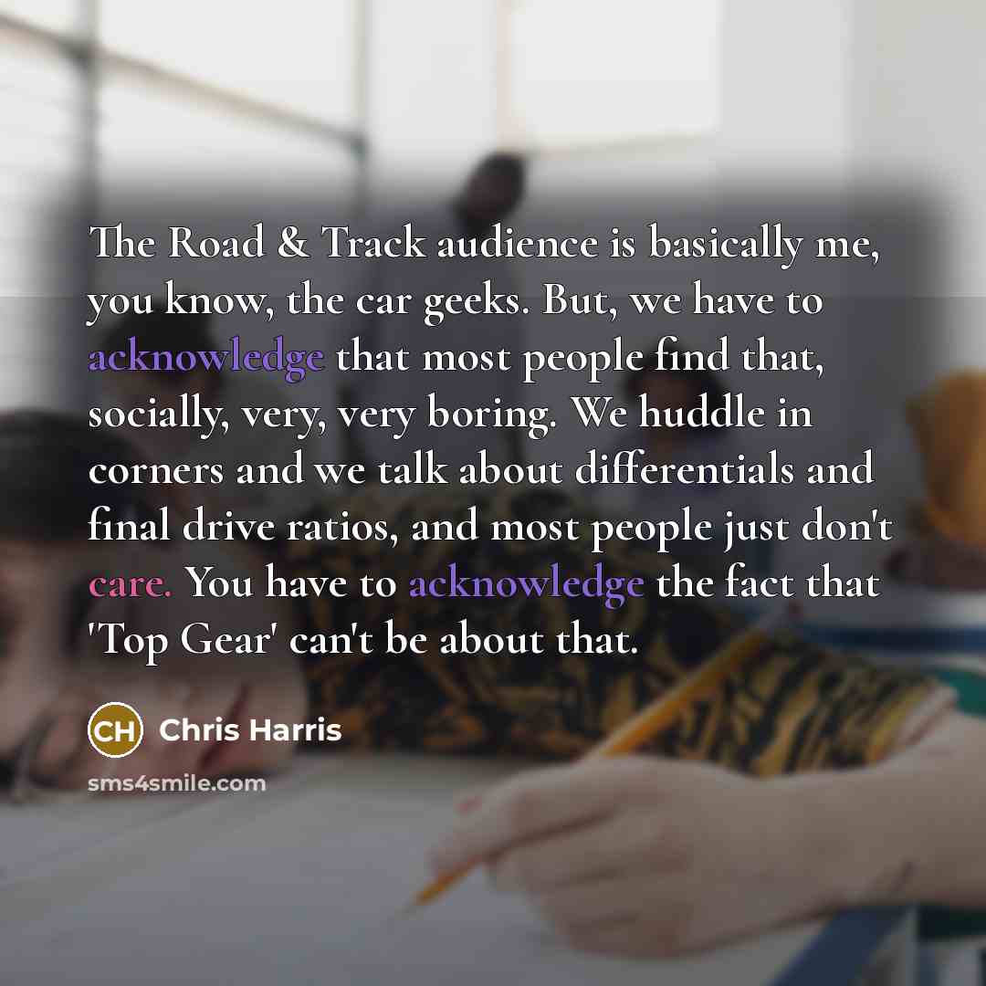 “The Road & Track audience is basically me, you know, the car geeks. But, we have to acknowledge that most people find that, socially, very, very boring. We huddle in corners and we talk about differentials and final drive ratios, and most people just don't care. You have to acknowledge the fact…” quote by Chris Harris