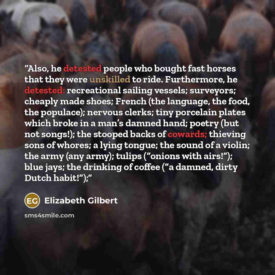 “Also, he detested people who bought fast horses that they were unskilled to ride. Furthermore, he detested: recreational sailing vessels; surveyors; cheaply made shoes; French (the language, the food, the populace); nervous clerks; tiny porcelain plates which broke in a man’s damned hand; poetry…” quote by Elizabeth Gilbert