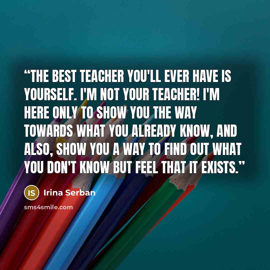 “The best teacher you'll ever have is yourself. I'm not your teacher! I'm here only to show you the way towards what you already know, and also, show you a way to find out what you don't know but feel that it exists.” quote by Irina Serban