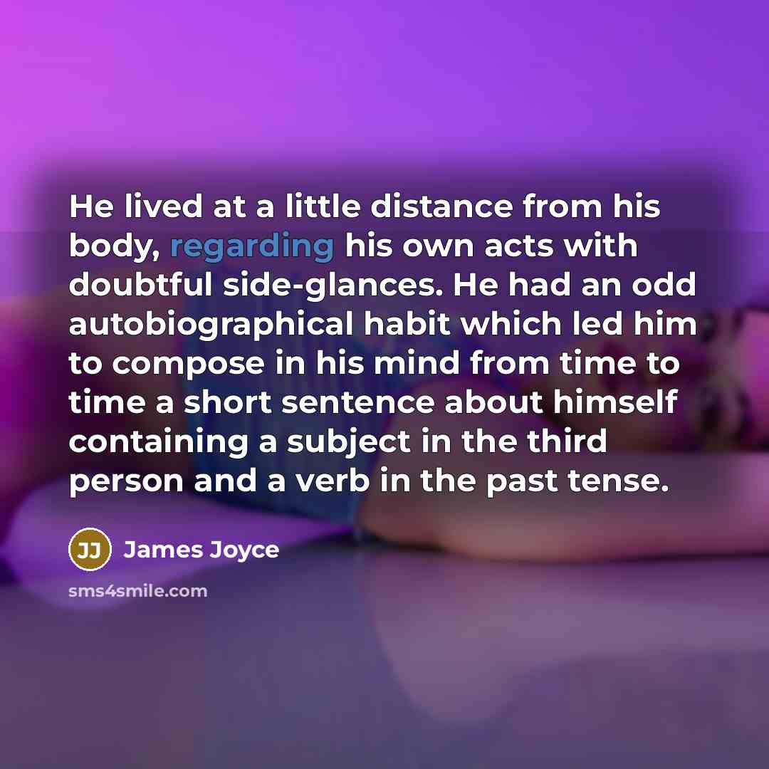 “He lived at a little distance from his body, regarding his own acts with doubtful side-glances. He had an odd autobiographical habit which led him to compose in his mind from time to time a short sentence about himself containing a subject in the third person and a verb in the past tense.” quote by James Joyce