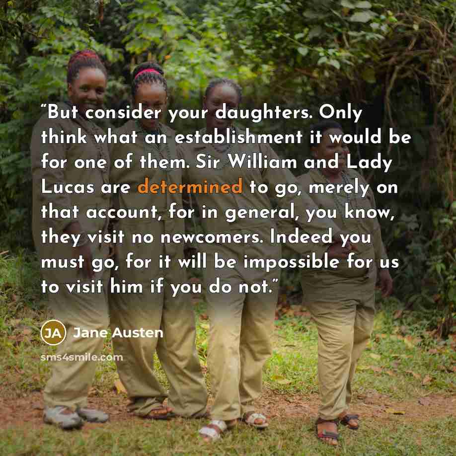 “But consider your daughters. Only think what an establishment it would be for one of them. Sir William and Lady Lucas are determined to go, merely on that account, for in general, you know, they visit no newcomers. Indeed you must go, for it will be impossible for us to visit him if you do not.” quote by Jane Austen