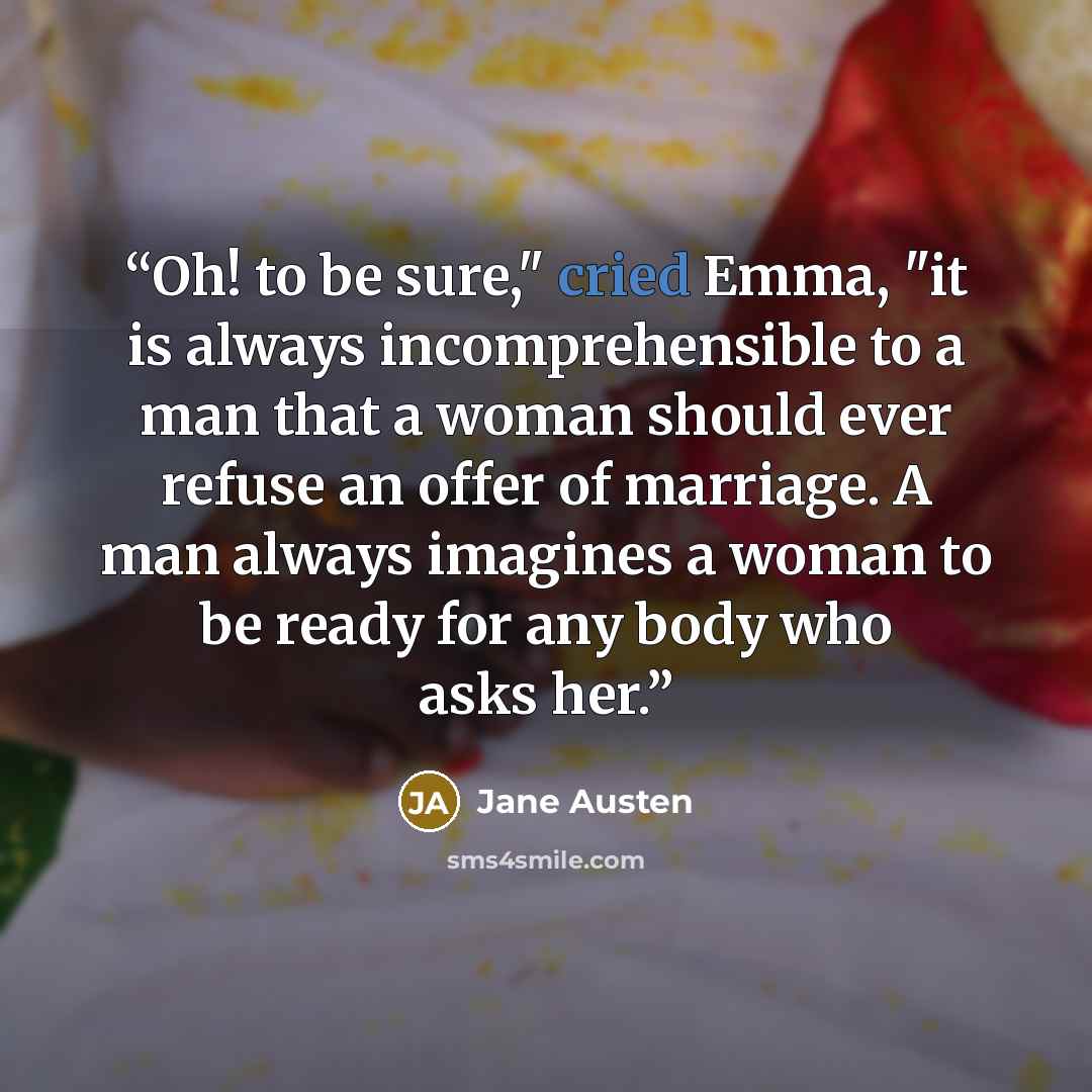 “Oh! to be sure," cried Emma, "it is always incomprehensible to a man that a woman should ever refuse an offer of marriage. A man always imagines a woman to be ready for any body who asks her.” quote by Jane Austen