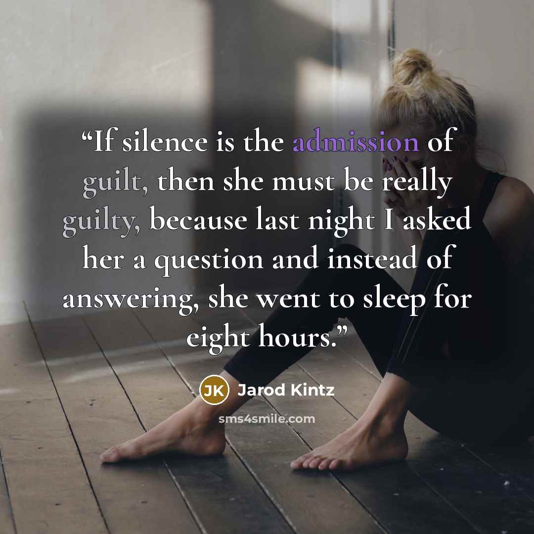 “If silence is the admission of guilt, then she must be really guilty, because last night I asked her a question and instead of answering, she went to sleep for eight hours.” quote by Jarod Kintz