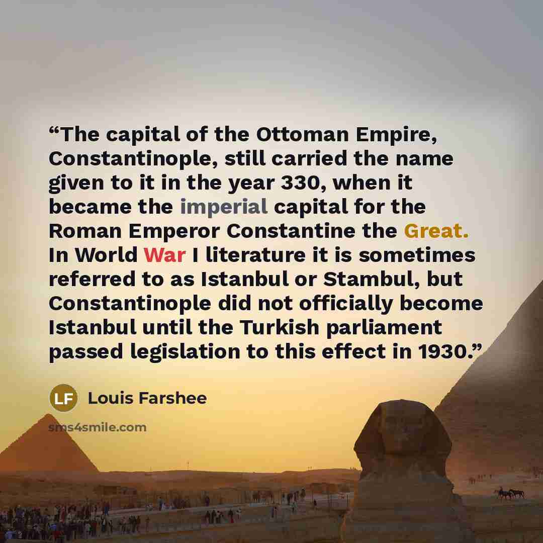 “The capital of the Ottoman Empire, Constantinople, still carried the name given to it in the year 330, when it became the imperial capital for the Roman Emperor Constantine the Great. In World War I literature it is sometimes referred to as Istanbul or Stambul, but Constantinople did not…” quote by Louis Farshee