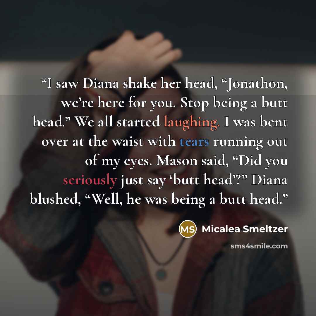 “I saw Diana shake her head, “Jonathon, we’re here for you. Stop being a butt head.” We all started laughing. I was bent over at the waist with tears running out of my eyes. Mason said, “Did you seriously just say ‘butt head’?” Diana blushed, “Well, he was being a butt head.” quote by Micalea Smeltzer