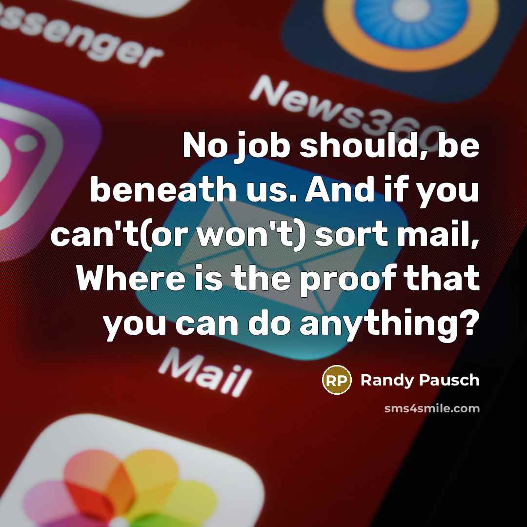 “No job should, be beneath us. And if you can't(or won't) sort mail, Where is the proof that you can do anything?” quote by Randy Pausch