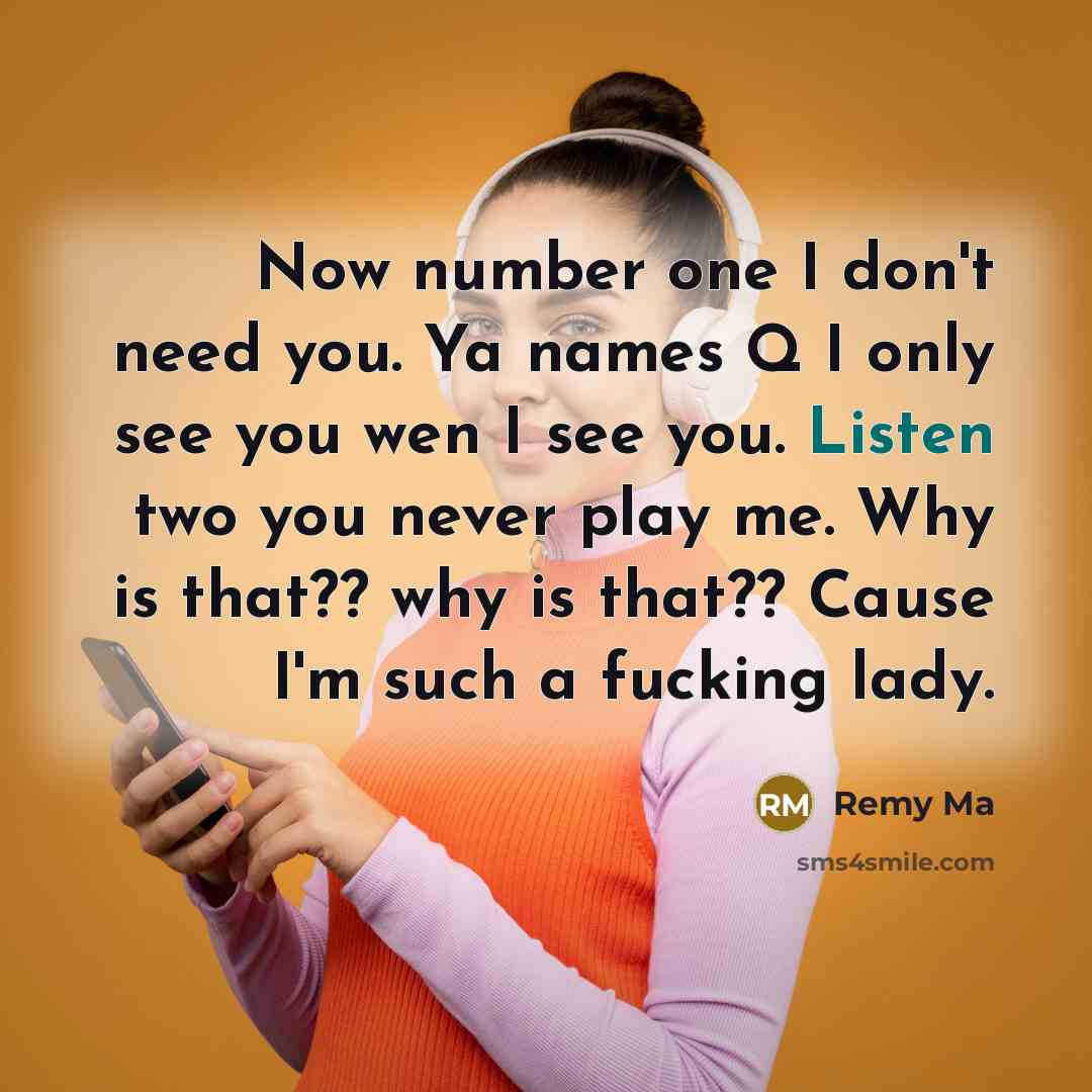 “Now number one I don't need you. Ya names Q I only see you wen I see you. Listen two you never play me. Why is that?? why is that?? Cause I'm such a fucking lady.” quote by Remy Ma