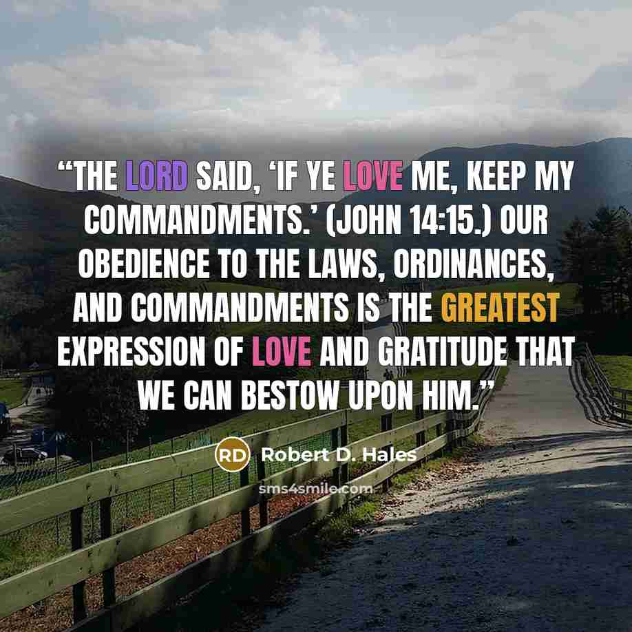 “The Lord said, ‘If ye love me, keep my commandments.’ (John 14:15.) Our obedience to the laws, ordinances, and commandments is the greatest expression of love and gratitude that we can bestow upon him.” quote by Robert D. Hales