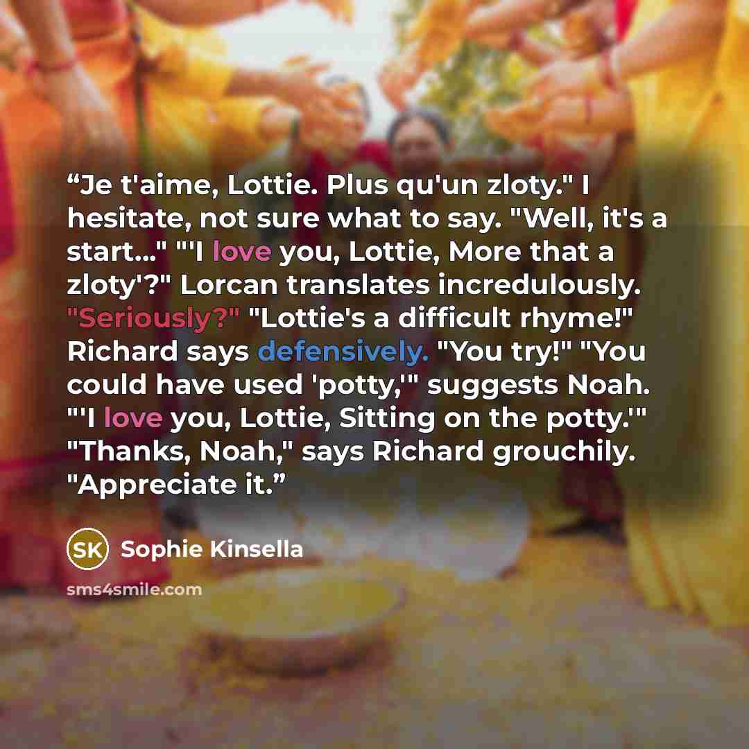 “Je t'aime, Lottie. Plus qu'un zloty." I hesitate, not sure what to say. "Well, it's a start…" "'I love you, Lottie, More that a zloty'?" Lorcan translates incredulously. "Seriously?" "Lottie's a difficult rhyme!" Richard says defensively. "You try!" "You could have used 'potty,'" suggests Noah…” quote by Sophie Kinsella