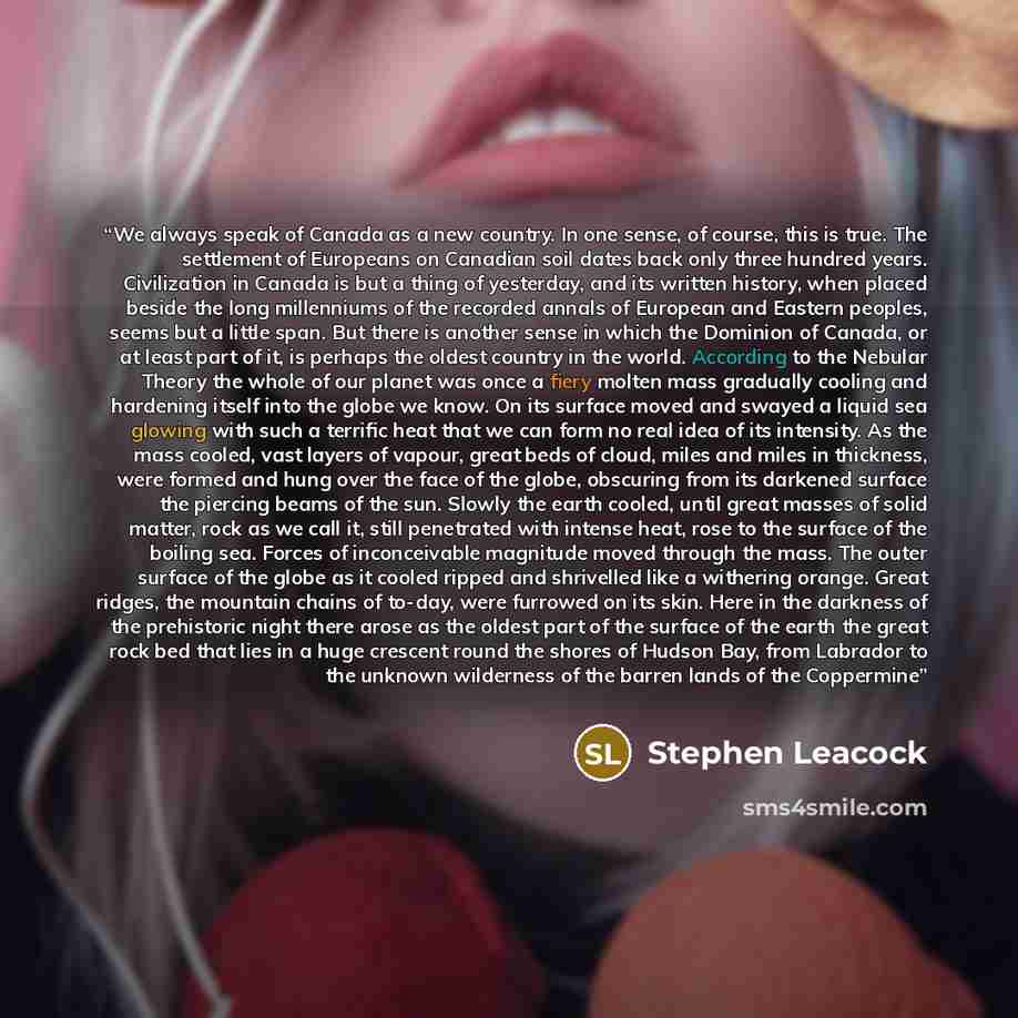 “We always speak of Canada as a new country. In one sense, of course, this is true. The settlement of Europeans on Canadian soil dates back only three hundred years. Civilization in Canada is but a thing of yesterday, and its written history, when placed beside the long millenniums of the recorded…” quote by Stephen Leacock
