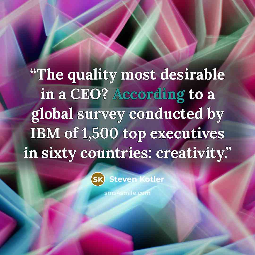 “The quality most desirable in a CEO? According to a global survey conducted by IBM of 1,500 top executives in sixty countries: creativity.” quote by Steven Kotler