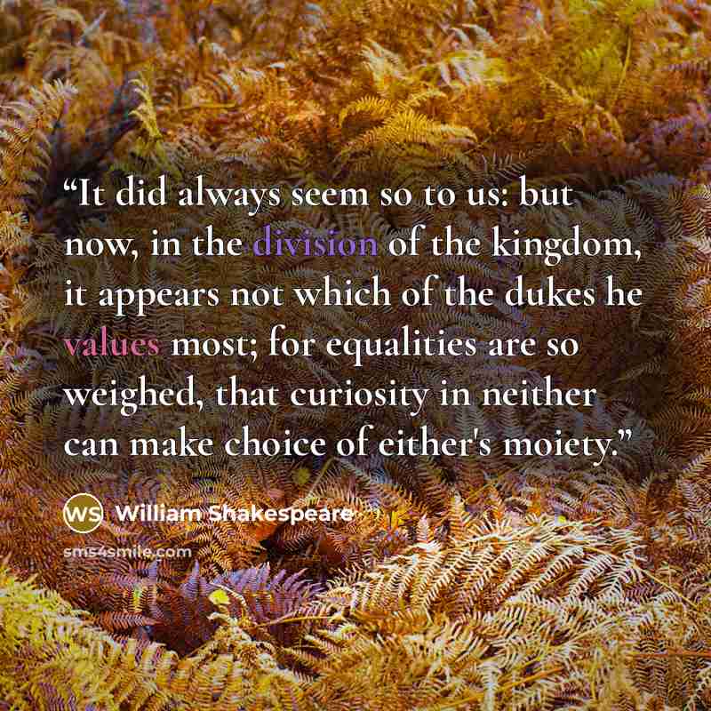 “It did always seem so to us: but now, in the division of the kingdom, it appears not which of the dukes he values most; for equalities are so weighed, that curiosity in neither can make choice of either's moiety.” quote by William Shakespeare