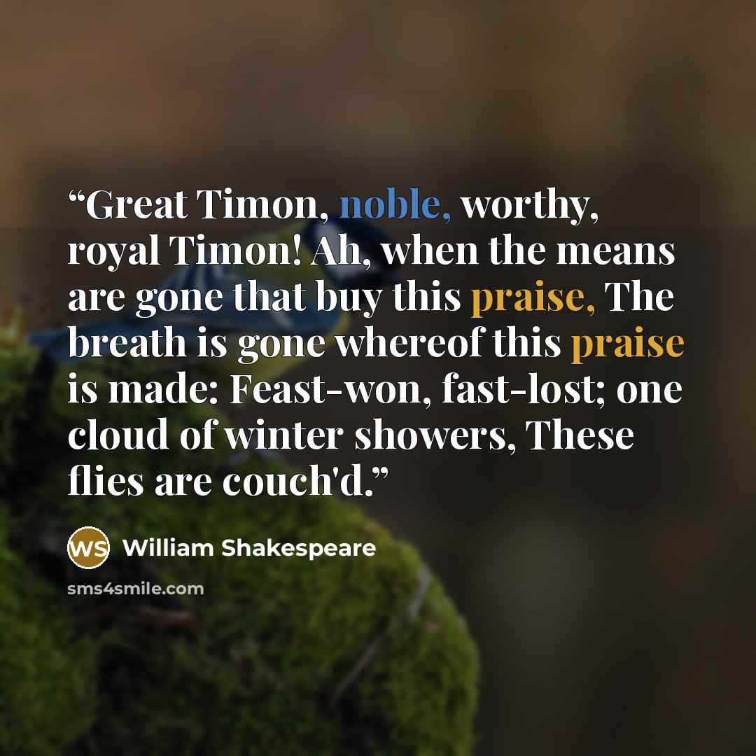 “Great Timon, noble, worthy, royal Timon! Ah, when the means are gone that buy this praise, The breath is gone whereof this praise is made: Feast-won, fast-lost; one cloud of winter showers, These flies are couch'd.” quote by William Shakespeare