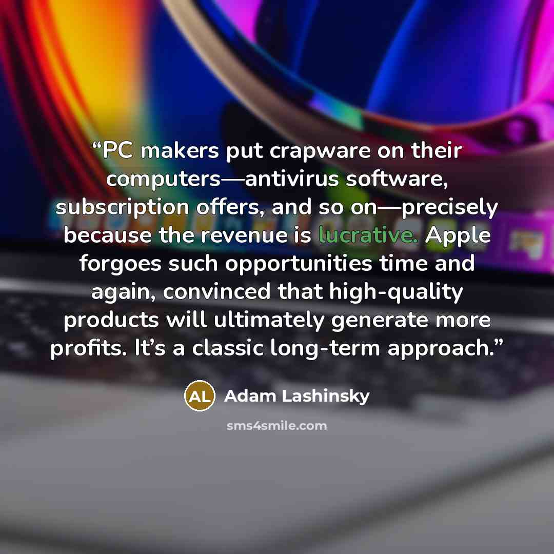 “PC makers put crapware on their computers—antivirus software, subscription offers, and so on—precisely because the revenue is lucrative. Apple forgoes such opportunities time and again, convinced that high-quality products will ultimately generate more profits. It’s a classic long-term approach.” quote by Adam Lashinsky
