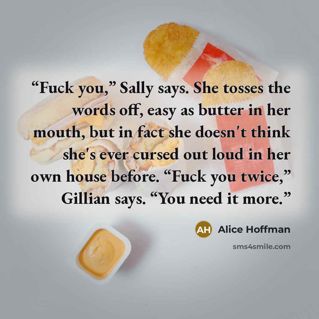 “Fuck you,” Sally says. She tosses the words off, easy as butter in her mouth, but in fact she doesn't think she's ever cursed out loud in her own house before. “Fuck you twice,” Gillian says. “You need it more.” quote by Alice Hoffman