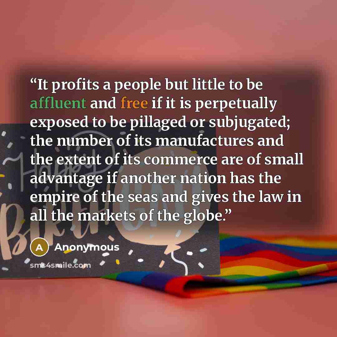 “It profits a people but little to be affluent and free if it is perpetually exposed to be pillaged or subjugated; the number of its manufactures and the extent of its commerce are of small advantage if another nation has the empire of the seas and gives the law in all the markets of the globe.” quote by Anonymous