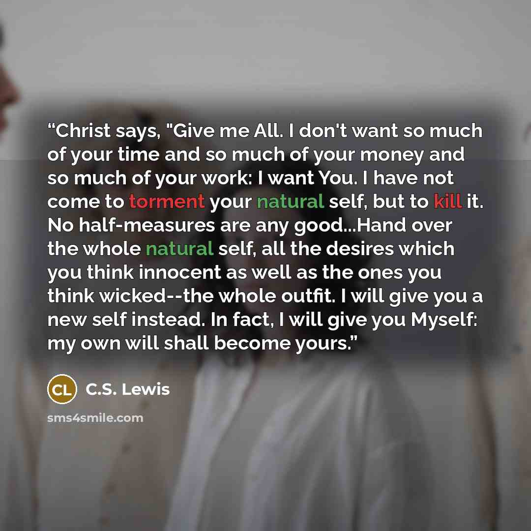 “Christ says, "Give me All. I don't want so much of your time and so much of your money and so much of your work: I want You. I have not come to torment your natural self, but to kill it. No half-measures are any good...Hand over the whole natural self, all the desires which you think innocent as…” quote by C.S. Lewis