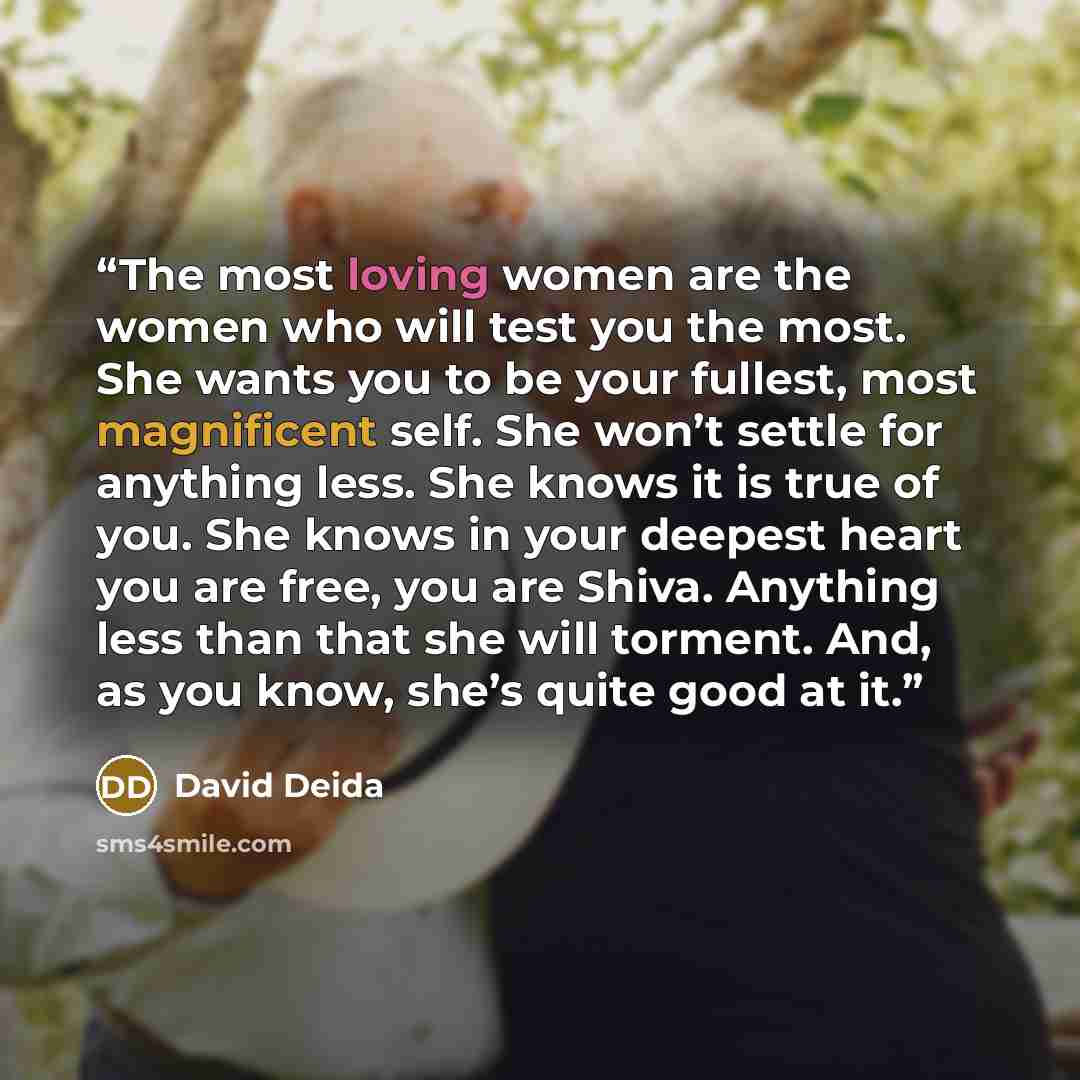 “The most loving women are the women who will test you the most. She wants you to be your fullest, most magnificent self. She won’t settle for anything less. She knows it is true of you. She knows in your deepest heart you are free, you are Shiva. Anything less than that she will torment. And, as…” quote by David Deida
