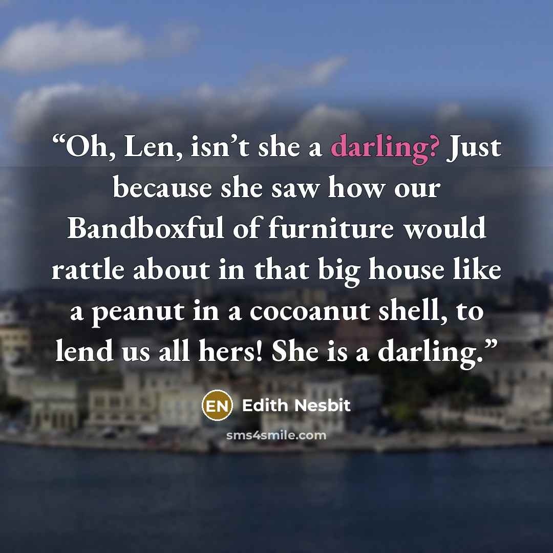 “Oh, Len, isn’t she a darling? Just because she saw how our Bandboxful of furniture would rattle about in that big house like a peanut in a cocoanut shell, to lend us all hers! She is a darling.” quote by Edith Nesbit
