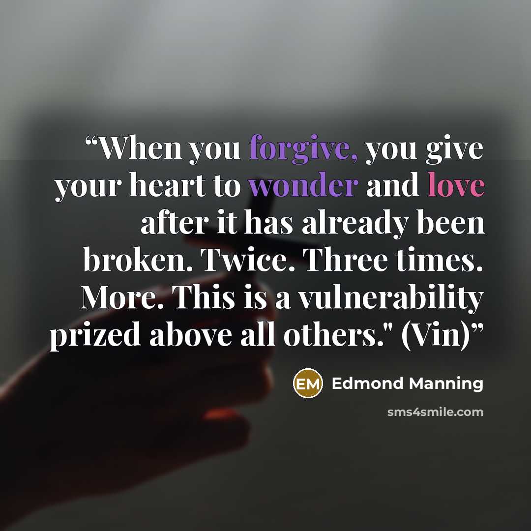 “When you forgive, you give your heart to wonder and love after it has already been broken. Twice. Three times. More. This is a vulnerability prized above all others." (Vin)” quote by Edmond Manning
