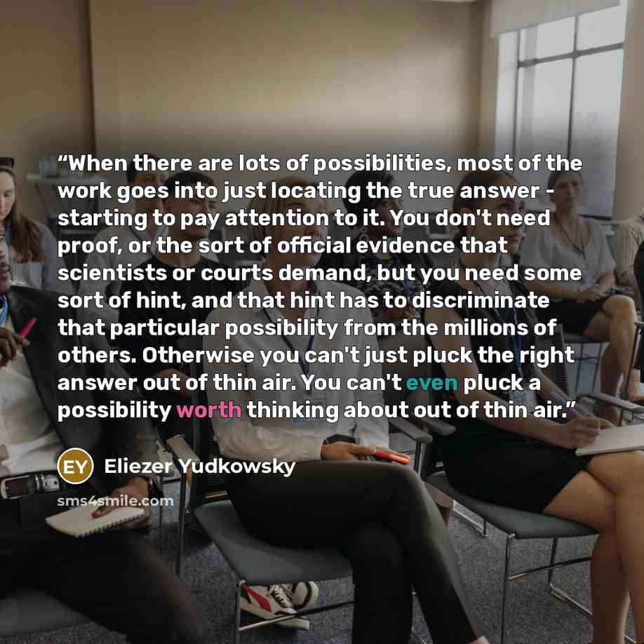 “When there are lots of possibilities, most of the work goes into just locating the true answer - starting to pay attention to it. You don't need proof, or the sort of official evidence that scientists or courts demand, but you need some sort of hint, and that hint has to discriminate that…” quote by Eliezer Yudkowsky