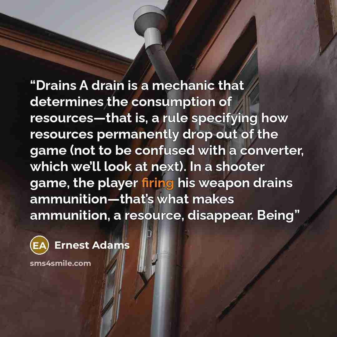 “Drains A drain is a mechanic that determines the consumption of resources—that is, a rule specifying how resources permanently drop out of the game (not to be confused with a converter, which we’ll look at next). In a shooter game, the player firing his weapon drains ammunition—that’s what makes…” quote by Ernest Adams