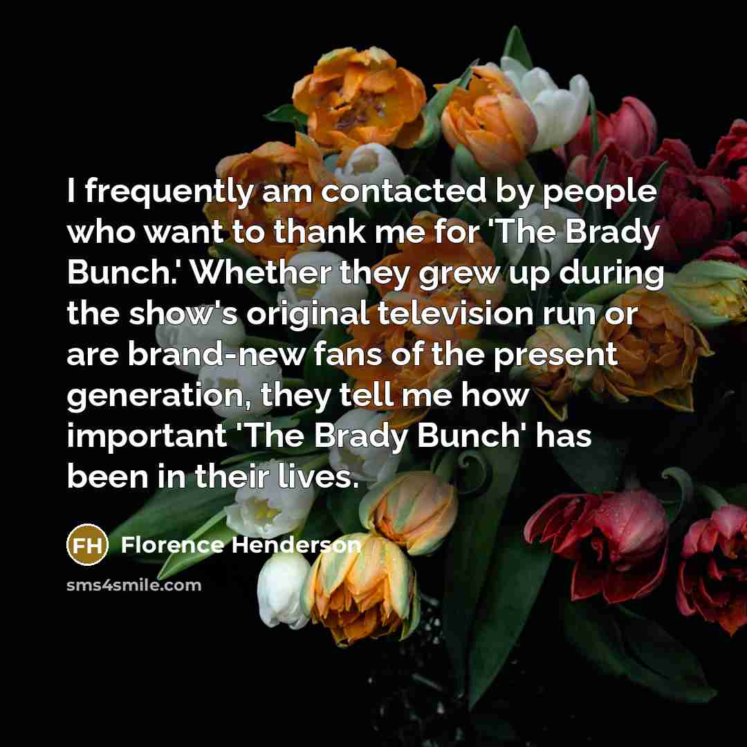 “I frequently am contacted by people who want to thank me for 'The Brady Bunch.' Whether they grew up during the show's original television run or are brand-new fans of the present generation, they tell me how important 'The Brady Bunch' has been in their lives.” quote by Florence Henderson