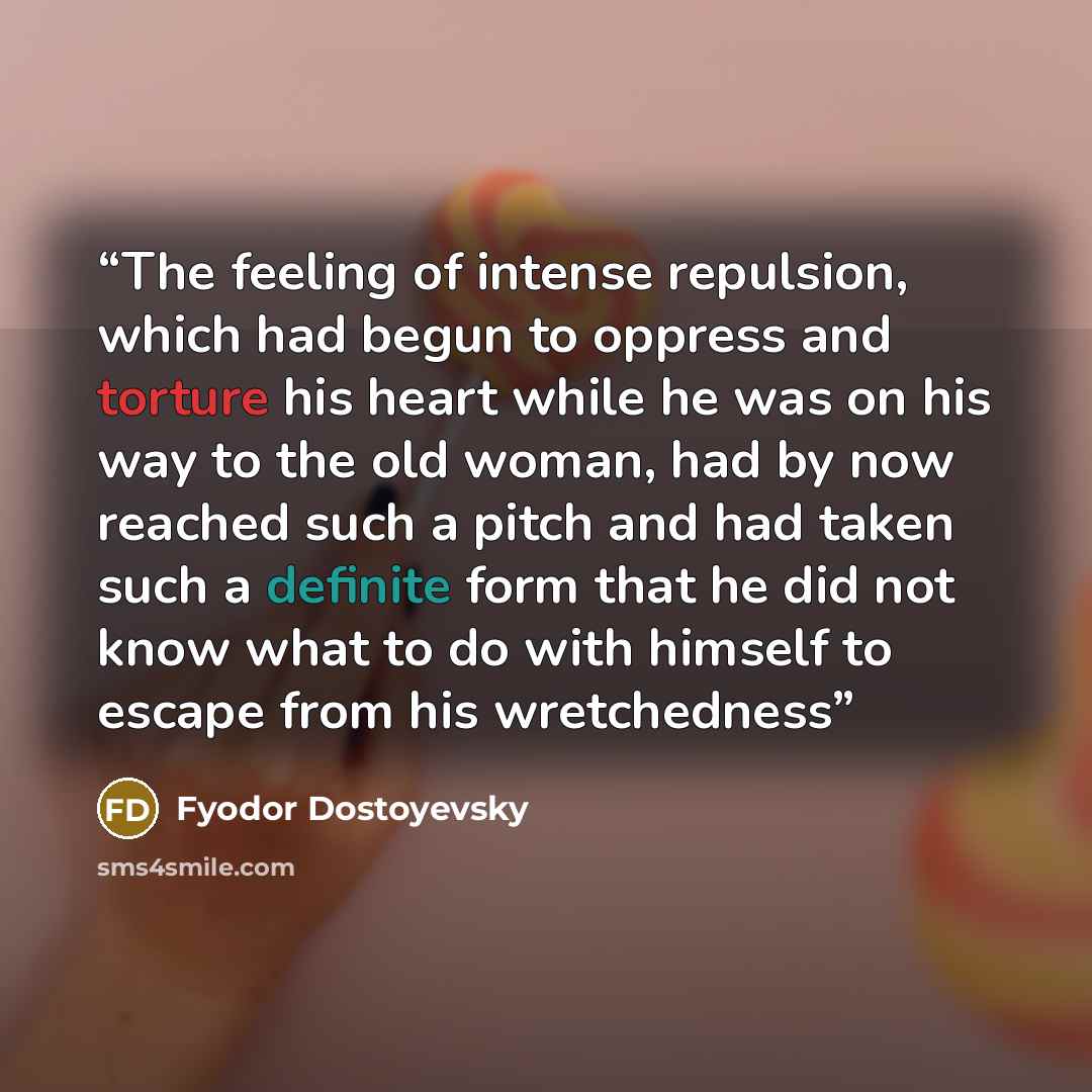 “The feeling of intense repulsion, which had begun to oppress and torture his heart while he was on his way to the old woman, had by now reached such a pitch and had taken such a definite form that he did not know what to do with himself to escape from his wretchedness” quote by Fyodor Dostoyevsky