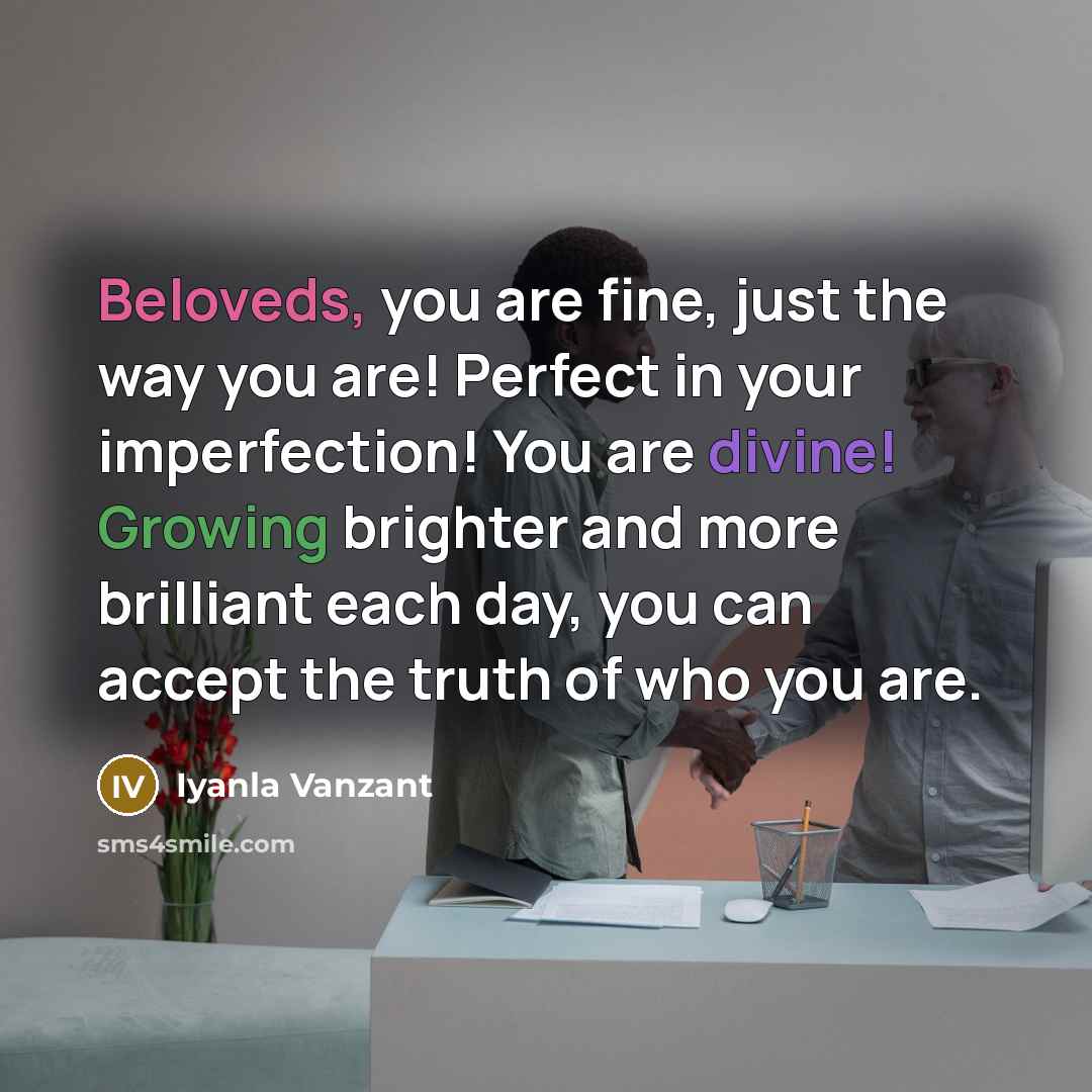 “Beloveds, you are fine, just the way you are! Perfect in your imperfection! You are divine! Growing brighter and more brilliant each day, you can accept the truth of who you are.” quote by Iyanla Vanzant