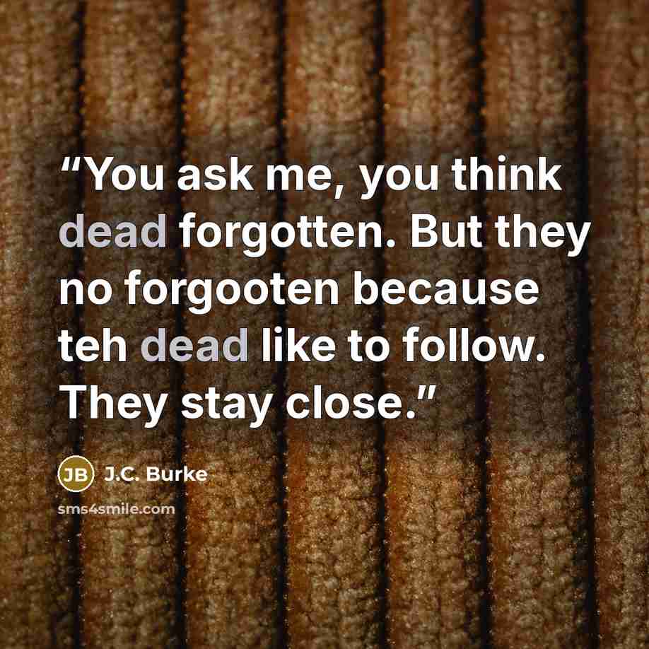 “You ask me, you think dead forgotten. But they no forgooten because teh dead like to follow. They stay close.” quote by J.C. Burke
