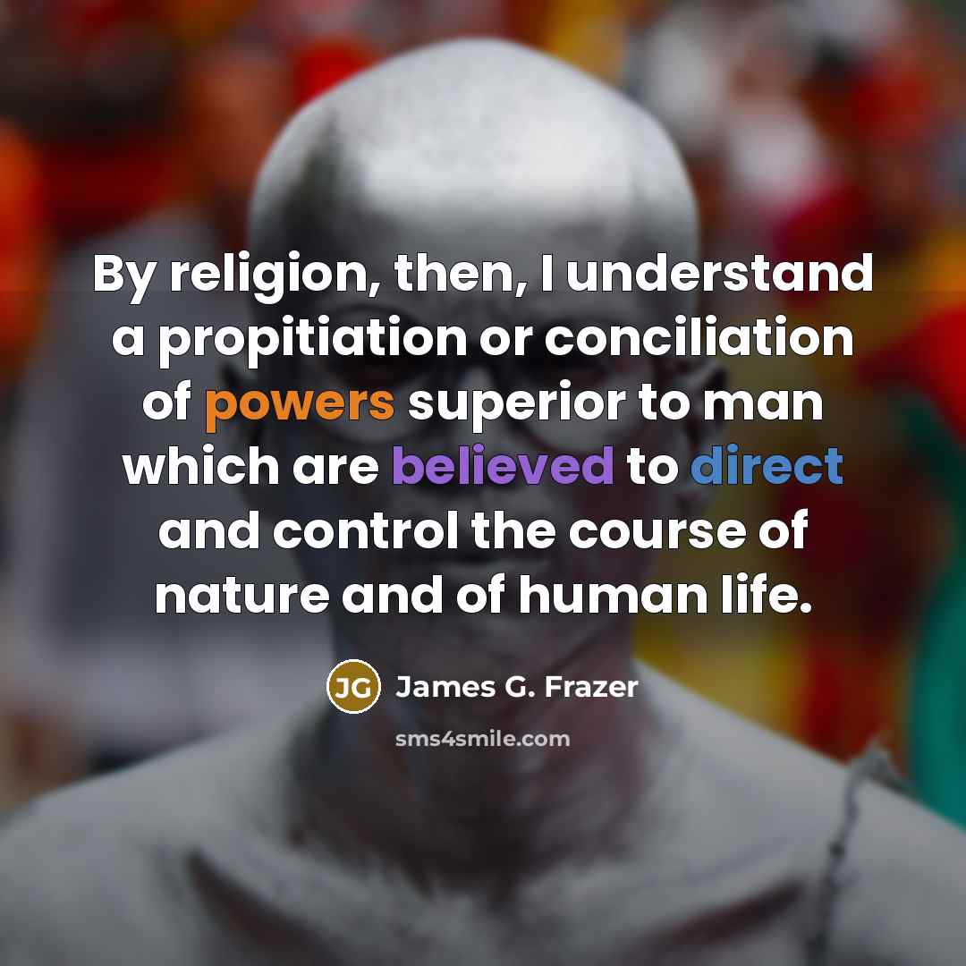 “By religion, then, I understand a propitiation or conciliation of powers superior to man which are believed to direct and control the course of nature and of human life.” quote by James G. Frazer