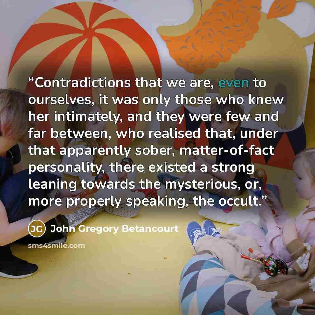 “Contradictions that we are, even to ourselves, it was only those who knew her intimately, and they were few and far between, who realised that, under that apparently sober, matter-of-fact personality, there existed a strong leaning towards the mysterious, or, more properly speaking, the occult.” quote by John Gregory Betancourt