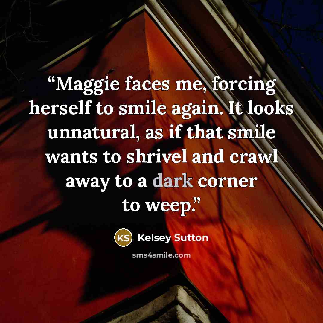 “Maggie faces me, forcing herself to smile again. It looks unnatural, as if that smile wants to shrivel and crawl away to a dark corner to weep.” quote by Kelsey Sutton
