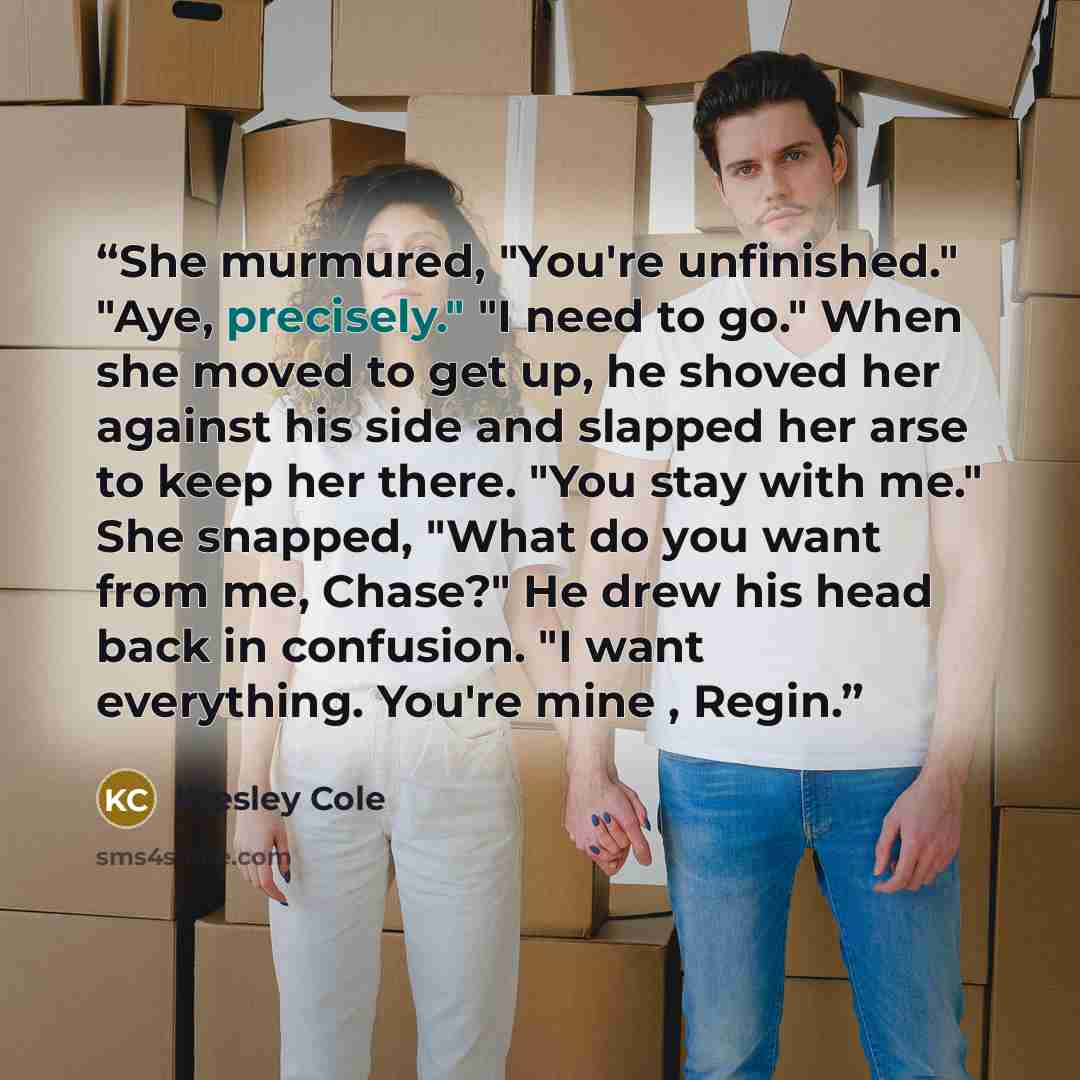 “She murmured, "You're unfinished." "Aye, precisely." "I need to go." When she moved to get up, he shoved her against his side and slapped her arse to keep her there. "You stay with me." She snapped, "What do you want from me, Chase?" He drew his head back in confusion. "I want everything. You're…” quote by Kresley Cole