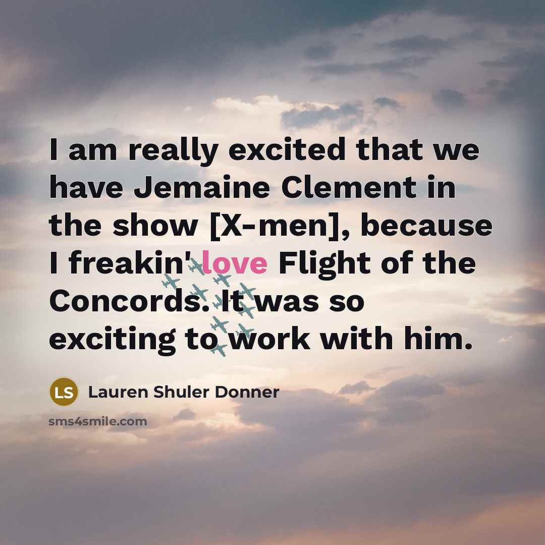 “I am really excited that we have Jemaine Clement in the show [X-men], because I freakin' love Flight of the Concords. It was so exciting to work with him.” quote by Lauren Shuler Donner
