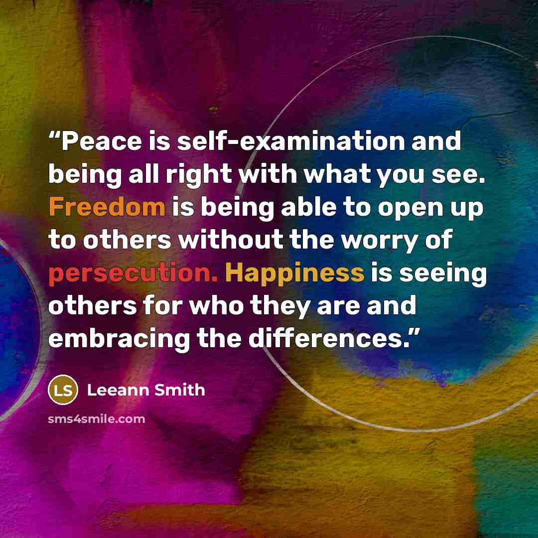 “Peace is self-examination and being all right with what you see. Freedom is being able to open up to others without the worry of persecution. Happiness is seeing others for who they are and embracing the differences.” quote by Leeann Smith